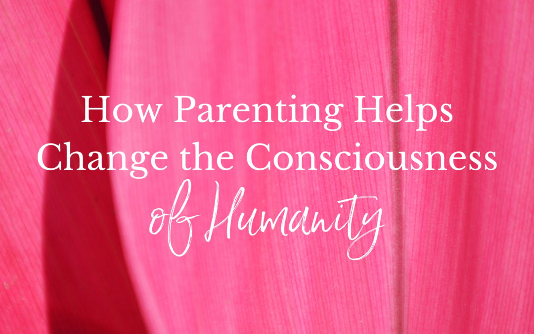 How Parenting Helps Change the Consciousness of Humanity