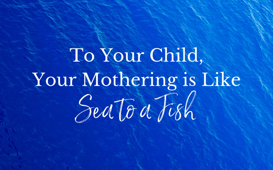 To Your Child, Your Mothering is Like Sea to a Fish